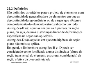 22.2 Definições
São definidos os critérios para o projeto de elementos com
descontinuidade generalizada e de elementos em que as
descontinuidades geométricas ou de cargas que afetem o
comportamento do elemento estrutural como um todo.
As regiões-B são aquelas em que as hipóteses da seção
plana, ou seja, de uma distribuição linear de deformações
específicas na seção são aplicáveis.
As regiões-D são aquelas em que esta hipótese da seção
plana não mais se aplica.
Em geral, o limite entre as regiões-B e -D pode ser
considerado como localizado a uma distância h (altura da
seção transversal do elemento estrutural considerado) da
seção efetiva da descontinuidade
   Sergio Hampshire C. Santos                  NBR 6118:2012
 