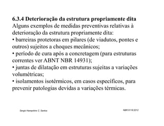 6.3.4 Deterioração da estrutura propriamente dita
Alguns exemplos de medidas preventivas relativas à
deterioração da estrutura propriamente dita:
• barreiras protetoras em pilares (de viadutos, pontes e
outros) sujeitos a choques mecânicos;
• período de cura após a concretagem (para estruturas
correntes ver ABNT NBR 14931);
• juntas de dilatação em estruturas sujeitas a variações
volumétricas;
• isolamentos isotérmicos, em casos específicos, para
prevenir patologias devidas a variações térmicas.


   Sergio Hampshire C. Santos                    NBR 6118:2012
 