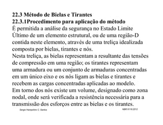 22.3 Método de Bielas e Tirantes
22.3.1Procedimento para aplicação do método
É permitida a análise da segurança no Estado Limite
Último de um elemento estrutural, ou de uma região-D
contida neste elemento, através de uma treliça idealizada
composta por bielas, tirantes e nós.
Nesta treliça, as bielas representam a resultante das tensões
de compressão em uma região; os tirantes representam
uma armadura ou um conjunto de armaduras concentradas
em um único eixo e os nós ligam as bielas e tirantes e
recebem as cargas concentradas aplicadas ao modelo.
Em torno dos nós existe um volume, designado como zona
nodal, onde será verificada a resistência necessária para a
transmissão dos esforços entre as bielas e os tirantes.
   Sergio Hampshire C. Santos                    NBR 6118:2012
 