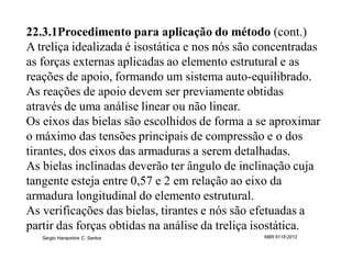 22.3.1Procedimento para aplicação do método (cont.)
A treliça idealizada é isostática e nos nós são concentradas
as forças externas aplicadas ao elemento estrutural e as
reações de apoio, formando um sistema auto-equilibrado.
As reações de apoio devem ser previamente obtidas
através de uma análise linear ou não linear.
Os eixos das bielas são escolhidos de forma a se aproximar
o máximo das tensões principais de compressão e o dos
tirantes, dos eixos das armaduras a serem detalhadas.
As bielas inclinadas deverão ter ângulo de inclinação cuja
tangente esteja entre 0,57 e 2 em relação ao eixo da
armadura longitudinal do elemento estrutural.
As verificações das bielas, tirantes e nós são efetuadas a
partir das forças obtidas na análise da treliça isostática.
   Sergio Hampshire C. Santos                   NBR 6118:2012
 