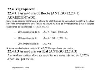 22.4 Vigas-parede
22.4.4.1 Armadura de flexão (ANTIGO 22.2.4.1)
ACRESCENTADO:




22.4.4.3 Armadura vertical (ANTIGO 22.2.4.3)
A armadura vertical deve ser respeitar um valor mínimo de 0,075%
b por face, por metro.

   Sergio Hampshire C. Santos                        NBR 6118:2012
 