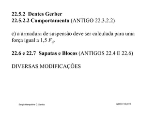 22.5.2 Dentes Gerber
22.5.2.2 Comportamento (ANTIGO 22.3.2.2)

c) a armadura de suspensão deve ser calculada para uma
força igual a 1,5 Fd.

22.6 e 22.7 Sapatas e Blocos (ANTIGOS 22.4 E 22.6)

DIVERSAS MODIFICAÇÕES




   Sergio Hampshire C. Santos                NBR 6118:2012
 