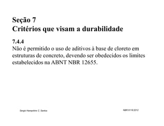 Seção 7
Critérios que visam a durabilidade
7.4.4
Não é permitido o uso de aditivos à base de cloreto em
estruturas de concreto, devendo ser obedecidos os limites
estabelecidos na ABNT NBR 12655.




   Sergio Hampshire C. Santos                  NBR 6118:2012
 