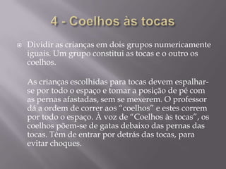 4 - Coelhos às tocasDividir as crianças em dois grupos numericamente iguais. Um grupo constitui as tocas e o outro os coelhos.As crianças escolhidas para tocas devem espalhar-se por todo o espaço e tomar a posição de pé com as pernas afastadas, sem se mexerem. O professor dá a ordem de correr aos “coelhos” e estes correm por todo o espaço. À voz de “Coelhos às tocas”, os coelhos põem-se de gatas debaixo das pernas das tocas. Têm de entrar por detrás das tocas, para evitar choques.
