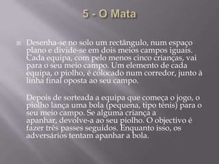 5 - O MataDesenha-se no solo um rectângulo, num espaço plano e divide-se em dois meios campos iguais. Cada equipa, com pelo menos cinco crianças, vai para o seu meio campo. Um elemento de cada equipa, o piolho, é colocado num corredor, junto à linha final oposta ao seu campo.Depois de sorteada a equipa que começa o jogo, o piolho lança uma bola (pequena, tipo ténis) para o seu meio campo. Se alguma criança a apanhar, devolve-a ao seu piolho. O objectivo é fazer três passes seguidos. Enquanto isso, os adversários tentam apanhar a bola.