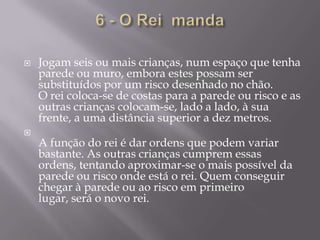 6 - O Rei  mandaJogam seis ou mais crianças, num espaço que tenha parede ou muro, embora estes possam ser substituídos por um risco desenhado no chão.O rei coloca-se de costas para a parede ou risco e as outras crianças colocam-se, lado a lado, à sua frente, a uma distância superior a dez metros.A função do rei é dar ordens que podem variar bastante. As outras crianças cumprem essas ordens, tentando aproximar-se o mais possível da parede ou risco onde está o rei. Quem conseguir chegar à parede ou ao risco em primeiro lugar, será o novo rei.