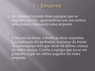 1 - SerpenteAs crianças formam duas equipas que se dispõem em fila, agarrando-se uns aos outros pela cintura, formando uma serpente.Colocam-se frente a frente as duas serpentes e, à indicação do professor, a criança da frente de uma equipa terá que tocar na última criança da outra equipa. Ganha a equipa que tocar em primeiro lugar no último jogador da outra serpente. 