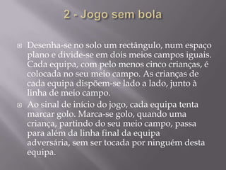 2 - Jogo sem bolaDesenha-se no solo um rectângulo, num espaço plano e divide-se em dois meios campos iguais. Cada equipa, com pelo menos cinco crianças, é colocada no seu meio campo. As crianças de cada equipa dispõem-se lado a lado, junto à linha de meio campo.Ao sinal de início do jogo, cada equipa tenta marcar golo. Marca-se golo, quando uma criança, partindo do seu meio campo, passa para além da linha final da equipa adversária, sem ser tocada por ninguém desta equipa.