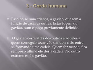 3 - Corda humanaEscolhe-se uma criança, o gavião, que tem a função de caçar as outras. Estas fogem do gavião, num espaço previamente definido. O gavião corre atrás dos outros e aqueles a quem conseguir tocar vão dando a mão entre si, formando uma cadeia. Quem for tocado, fica sempre o último elo desta cadeia. No outro extremo está o gavião.