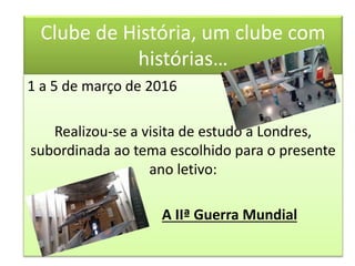 Clube de História, um clube com
histórias…
1 a 5 de março de 2016
Realizou-se a visita de estudo a Londres,
subordinada ao tema escolhido para o presente
ano letivo:
A IIª Guerra Mundial
 