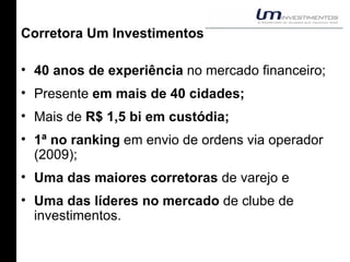 Corretora Um Investimentos 40 anos de experiência  no mercado financeiro; Presente  em mais de 40 cidades; Mais de  R$ 1,5 bi em custódia; 1ª no ranking  em envio de ordens via operador (2009); Uma das maiores corretoras  de varejo e Uma das líderes no mercado  de clube de investimentos. 