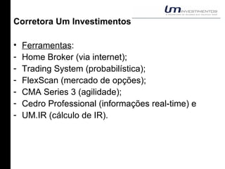 Corretora Um Investimentos Ferramentas : Home Broker (via internet); Trading System (probabilística); FlexScan (mercado de opções); CMA Series 3 (agilidade); Cedro Professional (informações real-time) e UM.IR (cálculo de IR). 