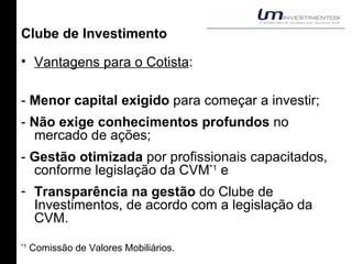 Clube de Investimento Vantagens para o Cotista : -  Menor capital exigido  para começar a investir; -  Não exige conhecimentos profundos  no mercado de ações; -  Gestão otimizada  por profissionais capacitados, conforme legislação da CVM *1  e Transparência na gestão  do Clube de Investimentos, de acordo com a legislação da CVM. *1  Comissão de Valores Mobiliários. 