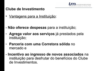 Clube de Investimento Vantagens para a Instituição : -  Não oferece despesas  para a instituição; Agrega valor aos serviços  já prestados pela instituição; Parceria com uma Corretora sólida  no mercado e -  Incentivo ao ingresso de novos associados  na instituição para desfrutar do benefícios do Clube de Investimentos. 