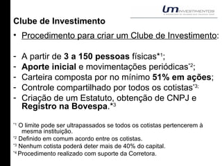 Clube de Investimento Procedimento para criar um Clube de Investimento : A partir de  3 a 150 pessoas  físicas* 1 ; Aporte inicial  e movimentações periódicas *2 ; Carteira composta por no mínimo  51% em ações ; Controle compartilhado por todos os cotistas *3; Criação de um Estatuto, obtenção de CNPJ e  Registro na Bovespa .* 3 *1  O limite pode ser ultrapassados se todos os cotistas pertencerem à mesma instituição. *2  Definido em comum acordo entre os cotistas. *3  Nenhum cotista poderá deter mais de 40% do capital. *4  Procedimento realizado com suporte da Corretora. 