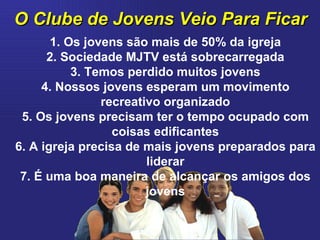 O Clube de Jovens Veio Para Ficar 1. Os jovens são mais de 50% da igreja 2. Sociedade MJTV está sobrecarregada 3. Temos perdido muitos jovens 4. Nossos jovens esperam um movimento recreativo organizado 5. Os jovens precisam ter o tempo ocupado com coisas edificantes 6. A igreja precisa de mais jovens preparados para liderar 7. É uma boa maneira de alcançar os amigos dos jovens 