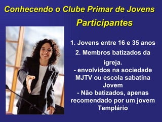 Conhecendo o Clube Primar de Jovens Participantes 1. Jovens entre 16 e 35 anos 2. Membros batizados da igreja. - envolvidos na sociedade MJTV ou escola sabatina Jovem - Não batizados, apenas recomendado por um jovem Templário 
