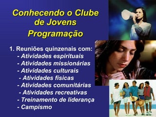 Conhecendo o Clube de Jovens Programação 1. Reuniões quinzenais com: - Atividades espirituais - Atividades missionárias - Atividades culturais - Atividades físicas - Atividades comunitárias - Atividades recreativas - Treinamento de liderança - Campismo 
