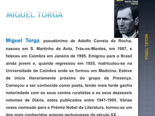 pseudónimo de Adolfo Correia da Rocha,
nasceu em S. Martinho de Anta, Trás-os-Montes, em 1907, e
faleceu em Coimbra em Janeiro de 1995. Emigrou para o Brasil
ainda jovem e, quando regressou em 1925, matriculou-se na
Universidade de Coimbra onde se formou em Medicina. Esteve
de início literariamente próximo do grupo da Presença.
Começou a ser conhecido como poeta, tendo mais tarde ganho
notoriedade com os seus contos ruralistas e os seus dezasseis
volumes de Diário, estes publicados entre 1941-1995. Várias
vezes nomeado para o Prémio Nobel da Literatura, tornou-se um
MIGUEL TORGA
Miguel Torga,