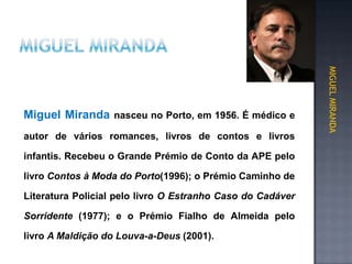 autor de vários romances, livros de contos e livros
infantis. Recebeu o Grande Prémio de Conto da APE pelo
livro Contos à Moda do Porto(1996); o Prémio Caminho de
Literatura Policial pelo livro O Estranho Caso do Cadáver
Sorridente (1977); e o Prémio Fialho de Almeida pelo
livro A Maldição do Louva-a-Deus (2001).
MIGUEL MIRANDA
Miguel Miranda nasceu no Porto, em 1956. É médico e