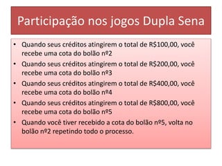 Participação nos jogos Dupla Sena
• Quando seus créditos atingirem o total de R$100,00, você
recebe uma cota do bolão nº2
• Quando seus créditos atingirem o total de R$200,00, você
recebe uma cota do bolão nº3
• Quando seus créditos atingirem o total de R$400,00, você
recebe uma cota do bolão nº4
• Quando seus créditos atingirem o total de R$800,00, você
recebe uma cota do bolão nº5
• Quando você tiver recebido a cota do bolão nº5, volta no
bolão nº2 repetindo todo o processo.
 