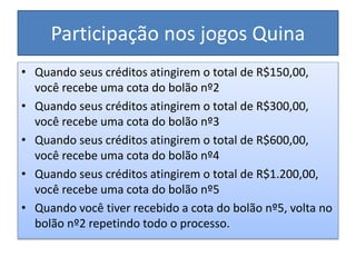 Participação nos jogos Quina
• Quando seus créditos atingirem o total de R$150,00,
você recebe uma cota do bolão nº2
• Quando seus créditos atingirem o total de R$300,00,
você recebe uma cota do bolão nº3
• Quando seus créditos atingirem o total de R$600,00,
você recebe uma cota do bolão nº4
• Quando seus créditos atingirem o total de R$1.200,00,
você recebe uma cota do bolão nº5
• Quando você tiver recebido a cota do bolão nº5, volta no
bolão nº2 repetindo todo o processo.
 