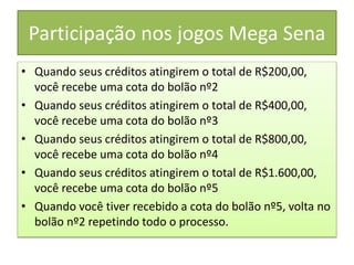 Participação nos jogos Mega Sena
• Quando seus créditos atingirem o total de R$200,00,
você recebe uma cota do bolão nº2
• Quando seus créditos atingirem o total de R$400,00,
você recebe uma cota do bolão nº3
• Quando seus créditos atingirem o total de R$800,00,
você recebe uma cota do bolão nº4
• Quando seus créditos atingirem o total de R$1.600,00,
você recebe uma cota do bolão nº5
• Quando você tiver recebido a cota do bolão nº5, volta no
bolão nº2 repetindo todo o processo.
 