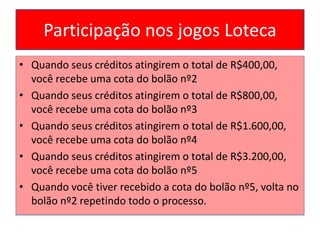 Participação nos jogos Loteca
• Quando seus créditos atingirem o total de R$400,00,
você recebe uma cota do bolão nº2
• Quando seus créditos atingirem o total de R$800,00,
você recebe uma cota do bolão nº3
• Quando seus créditos atingirem o total de R$1.600,00,
você recebe uma cota do bolão nº4
• Quando seus créditos atingirem o total de R$3.200,00,
você recebe uma cota do bolão nº5
• Quando você tiver recebido a cota do bolão nº5, volta no
bolão nº2 repetindo todo o processo.
 