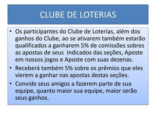 CLUBE DE LOTERIAS
• Os participantes do Clube de Loterias, além dos
ganhos do Clube, ao se ativarem também estarão
qualificados a ganharem 5% de comissões sobres
as apostas de seus indicados das seções, Aposte
em nossos jogos e Aposte com suas dezenas.
• Receberá também 5% sobre os prêmios que eles
vierem a ganhar nas apostas destas seções.
• Convide seus amigos a fazerem parte de sua
equipe, quanto maior sua equipe, maior serão
seus ganhos.
 