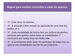 Regras para receber comissões e cotas de apostas.
• 1º - Estar ativo no sistema.
• 2º - A ativação é feita através da aquisição de uma cota dos
bolões nº 1.
• 3º - Cada modalidade de loteria tem seu sistema de ganhos,
portanto para ganhar sobre todas as modalidades, é
necessário que esteja ativo em todas elas.
• 4º - O participante pode optar em participar de todas elas ou
apenas nas modalidades que for do seu interesse.
 