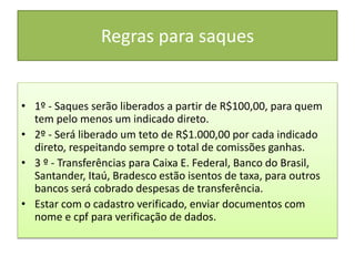 Regras para saques
• 1º - Saques serão liberados a partir de R$100,00, para quem
tem pelo menos um indicado direto.
• 2º - Será liberado um teto de R$1.000,00 por cada indicado
direto, respeitando sempre o total de comissões ganhas.
• 3 º - Transferências para Caixa E. Federal, Banco do Brasil,
Santander, Itaú, Bradesco estão isentos de taxa, para outros
bancos será cobrado despesas de transferência.
• Estar com o cadastro verificado, enviar documentos com
nome e cpf para verificação de dados.
 