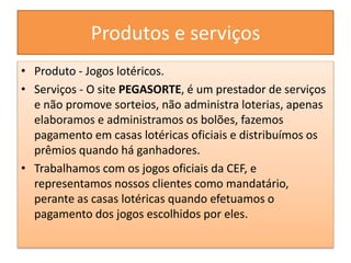 Produtos e serviços
• Produto - Jogos lotéricos.
• Serviços - O site PEGASORTE, é um prestador de serviços
e não promove sorteios, não administra loterias, apenas
elaboramos e administramos os bolões, fazemos
pagamento em casas lotéricas oficiais e distribuímos os
prêmios quando há ganhadores.
• Trabalhamos com os jogos oficiais da CEF, e
representamos nossos clientes como mandatário,
perante as casas lotéricas quando efetuamos o
pagamento dos jogos escolhidos por eles.
 