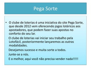 Pega Sorte
• O clube de loterias é uma iniciativa do site Pega Sorte,
que desde 2012 vem oferecendo jogos lotéricos aos
apostadores, que podem fazer suas apostas no
conforto do seu lar.
O clube de loterias vai iniciar seu trabalho pela
Lotofácil, posteriormente lançaremos as outras
modalidades.
Desejamos sucesso e muita sorte a todos.
Junte-se a nós.
E o melhor, aqui você não precisa vender nada!!!!!
 