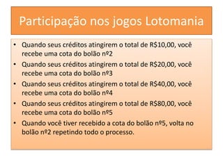 Participação nos jogos Lotomania
• Quando seus créditos atingirem o total de R$10,00, você
recebe uma cota do bolão nº2
• Quando seus créditos atingirem o total de R$20,00, você
recebe uma cota do bolão nº3
• Quando seus créditos atingirem o total de R$40,00, você
recebe uma cota do bolão nº4
• Quando seus créditos atingirem o total de R$80,00, você
recebe uma cota do bolão nº5
• Quando você tiver recebido a cota do bolão nº5, volta no
bolão nº2 repetindo todo o processo.
 