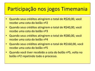 Participação nos jogos Timemania
• Quando seus créditos atingirem o total de R$20,00, você
recebe uma cota do bolão nº2
• Quando seus créditos atingirem o total de R$40,00, você
recebe uma cota do bolão nº3
• Quando seus créditos atingirem o total de R$80,00, você
recebe uma cota do bolão nº4
• Quando seus créditos atingirem o total de R$160,00, você
recebe uma cota do bolão nº5
• Quando você tiver recebido a cota do bolão nº5, volta no
bolão nº2 repetindo todo o processo.
 