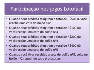Participação nos jogos Lotofácil
• Quando seus créditos atingirem o total de R$50,00, você
recebe uma cota do bolão nº2
• Quando seus créditos atingirem o total de R$100,00,
você recebe uma cota do bolão nº3
• Quando seus créditos atingirem o total de R$200,00,
você recebe uma cota do bolão nº4
• Quando seus créditos atingirem o total de R$400,00,
você recebe uma cota do bolão nº5
• Quando você tiver recebido a cota do bolão nº5, volta no
bolão nº2 repetindo todo o processo.
 
