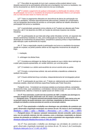 § 1
o
Para efeito de apuração do lucro real, a pessoa jurídica poderá deduzir como
despesa operacional as participações atribuídas aos empregados nos lucros ou resultados, nos
termos da presente Lei, dentro do próprio exercício de sua constituição.
§ 2
o
É vedado o pagamento de qualquer antecipação ou distribuição de valores a título
de participação nos lucros ou resultados da empresa em periodicidade inferior a um semestre
civil, ou mais de duas vezes no mesmo ano civil.
§ 3
o
Todos os pagamentos efetuados em decorrência de planos de participação nos
lucros ou resultados, mantidos espontaneamente pela empresa, poderão ser compensados
com as obrigações decorrentes de acordos ou convenções coletivas de trabalho atinentes à
participação nos lucros ou resultados.
§ 4
o
A periodicidade semestral mínima referida no § 2
o
poderá ser alterada pelo Poder
Executivo, até 31 de dezembro de 2000, em função de eventuais impactos nas receitas
tributárias.
§ 5
o
As participações de que trata este artigo serão tributadas na fonte, em separado dos
demais rendimentos recebidos no mês, como antecipação do imposto de renda devido na
declaração de rendimentos da pessoa física, competindo à pessoa jurídica a responsabilidade
pela retenção e pelo recolhimento do imposto.
Art. 4
o
Caso a negociação visando à participação nos lucros ou resultados da empresa
resulte em impasse, as partes poderão utilizar-se dos seguintes mecanismos de solução do
litígio:
I - mediação;
II - arbitragem de ofertas finais.
§ 1
o
Considera-se arbitragem de ofertas finais aquela em que o árbitro deve restringir-se
a optar pela proposta apresentada, em caráter definitivo, por uma das partes.
§ 2
o
O mediador ou o árbitro será escolhido de comum acordo entre as partes.
§ 3
o
Firmado o compromisso arbitral, não será admitida a desistência unilateral de
qualquer das partes.
§ 4
o
O laudo arbitral terá força normativa, independentemente de homologação judicial.
Art. 5
o
A participação de que trata o art. 1
o
desta Lei, relativamente aos trabalhadores em
empresas estatais, observará diretrizes específicas fixadas pelo Poder Executivo.
Parágrafo único. Consideram-se empresas estatais as empresas públicas, sociedades
de economia mista, suas subsidiárias e controladas e demais empresas em que a União, direta
ou indiretamente, detenha a maioria do capital social com direito a voto.
Art. 6
o
Fica autorizado, a partir de 9 de novembro de 1997, o trabalho aos domingos no
comércio varejista em geral, observado o art. 30, inciso I, da Constituição.
Parágrafo único. O repouso semanal remunerado deverá coincidir, pelo menos uma vez
no período máximo de quatro semanas, com o domingo, respeitadas as demais normas de
proteção ao trabalho e outras previstas em acordo ou convenção coletiva.
Art. 6o
Fica autorizado o trabalho aos domingos nas atividades do comércio em
geral, observada a legislação municipal, nos termos do art. 30, inciso I, da Constituição.
(Redação dada pela Medida Provisória nº 388, de 2007)
Parágrafo único. O repouso semanal remunerado deverá coincidir, pelo menos
uma vez no período máximo de três semanas, com o domingo, respeitadas as demais
normas de proteção ao trabalho e outras a serem estipuladas em negociação coletiva.
(Redação dada pela Medida Provisória nº 388, de 2007)
Art. 6o
Fica autorizado o trabalho aos domingos nas atividades do comércio em
geral, observada a legislação municipal, nos termos do art. 30, inciso I, da Constituição.
(Redação dada pela Lei nº 11.603, de 2007)
 