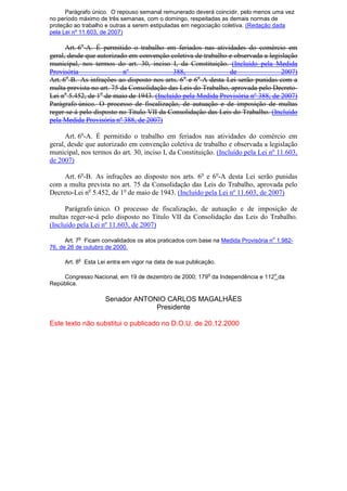 Parágrafo único. O repouso semanal remunerado deverá coincidir, pelo menos uma vez
no período máximo de três semanas, com o domingo, respeitadas as demais normas de
proteção ao trabalho e outras a serem estipuladas em negociação coletiva. (Redação dada
pela Lei nº 11.603, de 2007)
Art. 6o
-A. É permitido o trabalho em feriados nas atividades do comércio em
geral, desde que autorizado em convenção coletiva de trabalho e observada a legislação
municipal, nos termos do art. 30, inciso I, da Constituição. (Incluído pela Medida
Provisória nº 388, de 2007)
Art. 6o
-B. As infrações ao disposto nos arts. 6o
e 6o
-A desta Lei serão punidas com a
multa prevista no art. 75 da Consolidação das Leis do Trabalho, aprovada pelo Decreto-
Lei no
5.452, de 1o
de maio de 1943. (Incluído pela Medida Provisória nº 388, de 2007)
Parágrafo único. O processo de fiscalização, de autuação e de imposição de multas
reger-se-á pelo disposto no Título VII da Consolidação das Leis do Trabalho. (Incluído
pela Medida Provisória nº 388, de 2007)
Art. 6o
-A. É permitido o trabalho em feriados nas atividades do comércio em
geral, desde que autorizado em convenção coletiva de trabalho e observada a legislação
municipal, nos termos do art. 30, inciso I, da Constituição. (Incluído pela Lei nº 11.603,
de 2007)
Art. 6o
-B. As infrações ao disposto nos arts. 6o
e 6o
-A desta Lei serão punidas
com a multa prevista no art. 75 da Consolidação das Leis do Trabalho, aprovada pelo
Decreto-Lei no
5.452, de 1o
de maio de 1943. (Incluído pela Lei nº 11.603, de 2007)
Parágrafo único. O processo de fiscalização, de autuação e de imposição de
multas reger-se-á pelo disposto no Título VII da Consolidação das Leis do Trabalho.
(Incluído pela Lei nº 11.603, de 2007)
Art. 7
o
Ficam convalidados os atos praticados com base na Medida Provisória n
o
1.982-
76, de 26 de outubro de 2000.
Art. 8
o
Esta Lei entra em vigor na data de sua publicação.
Congresso Nacional, em 19 de dezembro de 2000; 179
o
da Independência e 112
o
da
República.
Senador ANTONIO CARLOS MAGALHÃES
Presidente
Este texto não substitui o publicado no D.O.U. de 20.12.2000
 