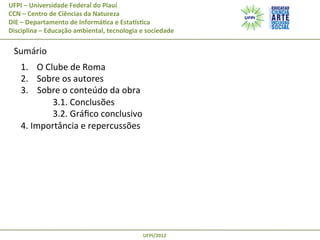 UFPI	
  –	
  Universidade	
  Federal	
  do	
  Piauí
CCN	
  –	
  Centro	
  de	
  Ciências	
  da	
  Natureza
DIE	
  –	
  Departamento	
  de	
  Informá@ca	
  e	
  EstaAs@ca
Disciplina	
  –	
  Educação	
  ambiental,	
  tecnologia	
  e	
  sociedade

	
   Sumário	
  

	
   1.  O	
  Clube	
  de	
  Roma	
  
2.  Sobre	
  os	
  autores	
  
3.	
  	
  	
  	
  Sobre	
  o	
  conteúdo	
  da	
  obra	
  
	
  3.1.	
  Conclusões	
  
	
  3.2.	
  Gráﬁco	
  conclusivo	
  
4.	
  Importância	
  e	
  repercussões	
  

UFPI/2012	
  

 