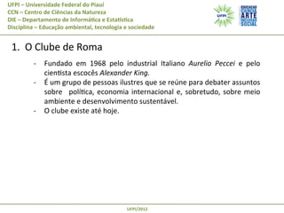 UFPI	
  –	
  Universidade	
  Federal	
  do	
  Piauí
CCN	
  –	
  Centro	
  de	
  Ciências	
  da	
  Natureza
DIE	
  –	
  Departamento	
  de	
  Informá@ca	
  e	
  EstaAs@ca
Disciplina	
  –	
  Educação	
  ambiental,	
  tecnologia	
  e	
  sociedade

	
  1.	
  	
  O	
  Clube	
  de	
  Roma	
  
	
  

-­‐  Fundado	
   em	
   1968	
   pelo	
   industrial	
   Italiano	
   Aurelio	
   Peccei	
   e	
   pelo	
  
cienPsta	
  escocês	
  Alexander	
  King.	
  
-­‐  É	
  um	
  grupo	
  de	
  pessoas	
  ilustres	
  que	
  se	
  reúne	
  para	
  debater	
  assuntos	
  
sobre	
   	
   políPca,	
   economia	
   internacional	
   e,	
   sobretudo,	
   sobre	
   meio	
  
ambiente	
  e	
  desenvolvimento	
  sustentável.	
  
-­‐  O	
  clube	
  existe	
  até	
  hoje.	
  

UFPI/2012	
  

 