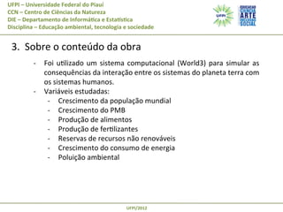 UFPI	
  –	
  Universidade	
  Federal	
  do	
  Piauí
CCN	
  –	
  Centro	
  de	
  Ciências	
  da	
  Natureza
DIE	
  –	
  Departamento	
  de	
  Informá@ca	
  e	
  EstaAs@ca
Disciplina	
  –	
  Educação	
  ambiental,	
  tecnologia	
  e	
  sociedade

	
  3.	
  	
  Sobre	
  o	
  conteúdo	
  da	
  obra	
  
	
  

-­‐  Foi	
   uPlizado	
   um	
   sistema	
   computacional	
   (World3)	
   para	
   simular	
   as	
  
consequências	
  da	
  interação	
  entre	
  os	
  sistemas	
  do	
  planeta	
  terra	
  com	
  
os	
  sistemas	
  humanos.	
  
-­‐  Variáveis	
  estudadas:	
  
-­‐  Crescimento	
  da	
  população	
  mundial	
  
-­‐  Crescimento	
  do	
  PMB	
  
-­‐  Produção	
  de	
  alimentos	
  
-­‐  Produção	
  de	
  ferPlizantes	
  
-­‐  Reservas	
  de	
  recursos	
  não	
  renováveis	
  
-­‐  Crescimento	
  do	
  consumo	
  de	
  energia	
  
-­‐  Poluição	
  ambiental	
  

UFPI/2012	
  

 