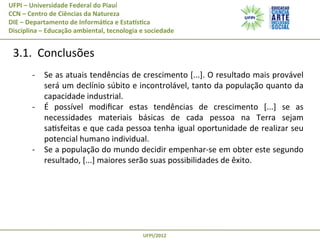 UFPI	
  –	
  Universidade	
  Federal	
  do	
  Piauí
CCN	
  –	
  Centro	
  de	
  Ciências	
  da	
  Natureza
DIE	
  –	
  Departamento	
  de	
  Informá@ca	
  e	
  EstaAs@ca
Disciplina	
  –	
  Educação	
  ambiental,	
  tecnologia	
  e	
  sociedade

	
  3.1.	
  	
  Conclusões	
  
-­‐  Se	
  as	
  atuais	
  tendências	
  de	
  crescimento	
  [...].	
  O	
  resultado	
  mais	
  provável	
  
será	
  um	
  declínio	
  súbito	
  e	
  incontrolável,	
  tanto	
  da	
  população	
  quanto	
  da	
  
capacidade	
  industrial.	
  
-­‐  É	
   possível	
   modiﬁcar	
   estas	
   tendências	
   de	
   crescimento	
   [...]	
   se	
   as	
  
necessidades	
   materiais	
   básicas	
   de	
   cada	
   pessoa	
   na	
   Terra	
   sejam	
  
saPsfeitas	
  e	
  que	
  cada	
  pessoa	
  tenha	
  igual	
  oportunidade	
  de	
  realizar	
  seu	
  
potencial	
  humano	
  individual.	
  
-­‐  Se	
   a	
   população	
   do	
   mundo	
   decidir	
   empenhar-­‐se	
   em	
   obter	
   este	
   segundo	
  
resultado,	
  [...]	
  maiores	
  serão	
  suas	
  possibilidades	
  de	
  êxito.	
  

UFPI/2012	
  

 