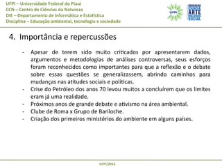 UFPI	
  –	
  Universidade	
  Federal	
  do	
  Piauí
CCN	
  –	
  Centro	
  de	
  Ciências	
  da	
  Natureza
DIE	
  –	
  Departamento	
  de	
  Informá@ca	
  e	
  EstaAs@ca
Disciplina	
  –	
  Educação	
  ambiental,	
  tecnologia	
  e	
  sociedade

	
  4.	
  	
  Importância	
  e	
  repercussões	
  
-­‐  Apesar	
   de	
   terem	
   sido	
   muito	
   criPcados	
   por	
   apresentarem	
   dados,	
  
argumentos	
   e	
   metodologias	
   de	
   análises	
   controversas,	
   seus	
   esforços	
  
foram	
  reconhecidos	
  como	
  importantes	
  para	
  que	
  a	
  reﬂexão	
  e	
  o	
  debate	
  
sobre	
   essas	
   questões	
   se	
   generalizassem,	
   abrindo	
   caminhos	
   para	
  
mudanças	
  nas	
  aPtudes	
  sociais	
  e	
  políPcas.	
  
-­‐  Crise	
  do	
  Petróleo	
  dos	
  anos	
  70	
  levou	
  muitos	
  a	
  concluírem	
  que	
  os	
  limites	
  
eram	
  já	
  uma	
  realidade.	
  
-­‐  Próximos	
  anos	
  de	
  grande	
  debate	
  e	
  aPvismo	
  na	
  área	
  ambiental.	
  
-­‐  Clube	
  de	
  Roma	
  x	
  Grupo	
  de	
  Bariloche.	
  
-­‐  Criação	
  dos	
  primeiros	
  ministérios	
  do	
  ambiente	
  em	
  alguns	
  países.	
  

UFPI/2012	
  

 