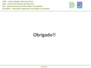 UFPI	
  –	
  Universidade	
  Federal	
  do	
  Piauí
CCN	
  –	
  Centro	
  de	
  Ciências	
  da	
  Natureza
DIE	
  –	
  Departamento	
  de	
  Informá@ca	
  e	
  EstaAs@ca
Disciplina	
  –	
  Educação	
  ambiental,	
  tecnologia	
  e	
  sociedade

	
  

Obrigado!!	
  

UFPI/2012	
  

 