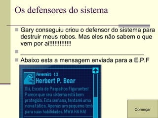 Os defensores do sistema Gary conseguiu criou o defensor do sistema para destruir meus robos. Mas eles não sabem o que vem por ai!!!!!!!!!!!!! ____________________________________ Abaixo esta a mensagem enviada para a E.P.F Começar 