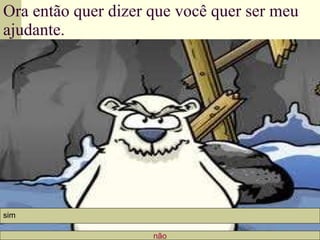 Ora então quer dizer que você quer ser meu ajudante. não sim 