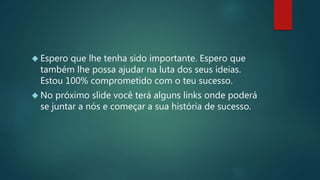  Espero que lhe tenha sido importante. Espero que
também lhe possa ajudar na luta dos seus ideias.
Estou 100% comprometido com o teu sucesso.
 No próximo slide você terá alguns links onde poderá
se juntar a nós e começar a sua história de sucesso.
 