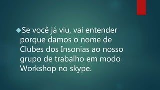 Se você já viu, vai entender
porque damos o nome de
Clubes dos Insonias ao nosso
grupo de trabalho em modo
Workshop no skype.
 