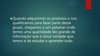 Quando adquirimos os produtos e nos
qualificamos para fazer parte desse
grupo, chegamos a um patamar onde
temos uma quantidade tão grande de
informação que a única vontade que
temos é de estudar e aprender tudo.
 