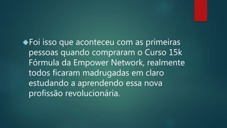 Foi isso que aconteceu com as primeiras
pessoas quando compraram o Curso 15k
Fórmula da Empower Network, realmente
todos ficaram madrugadas em claro
estudando a aprendendo essa nova
profissão revolucionária.
 